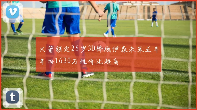 火箭锁定25岁3D锋线伊森未来五年年均1630万性价比超高