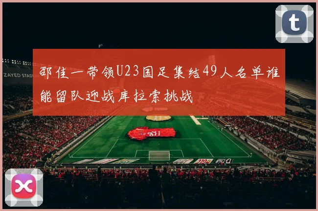 邵佳一带领U23国足集结49人名单谁能留队迎战库拉索挑战
