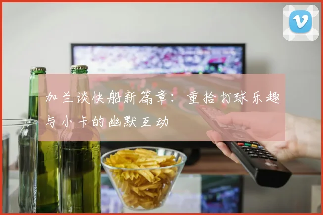 加兰谈快船新篇章：重拾打球乐趣与小卡的幽默互动