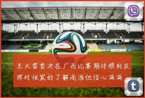 王大雷首次在广西比赛期待顺利发挥对恒宸的了解尚浅但信心满满