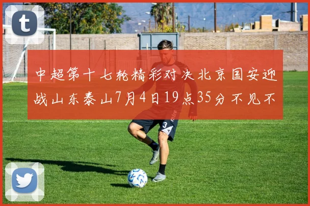 中超第十七轮精彩对决北京国安迎战山东泰山7月4日19点35分不见不散