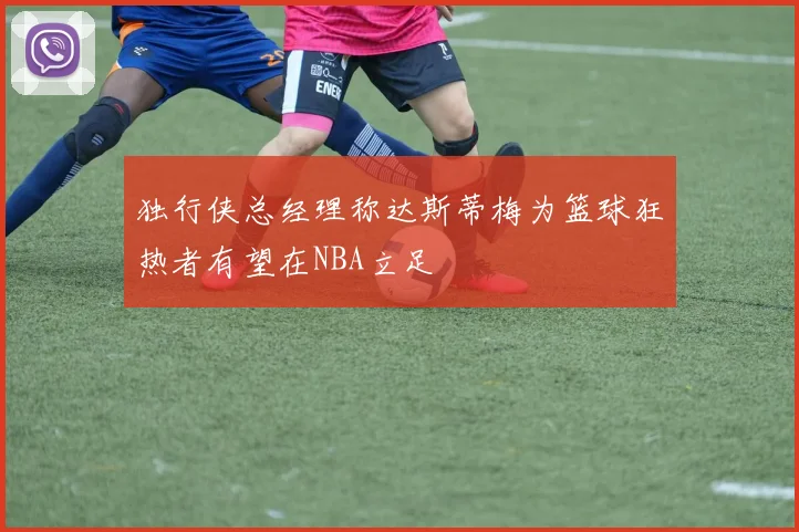 独行侠总经理称达斯蒂梅为篮球狂热者有望在NBA立足