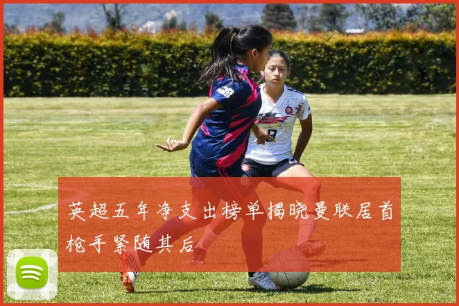英超五年净支出榜单揭晓曼联居首枪手紧随其后