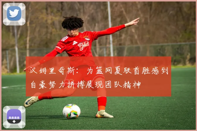 汉姆里奇斯：为篮网夏联首胜感到自豪努力拼搏展现团队精神
