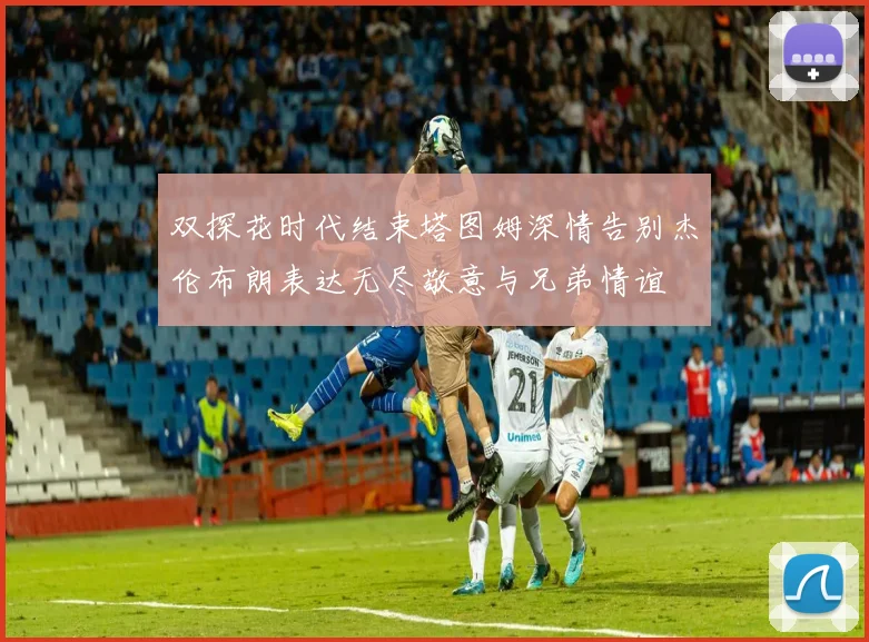 双探花时代结束塔图姆深情告别杰伦布朗表达无尽敬意与兄弟情谊