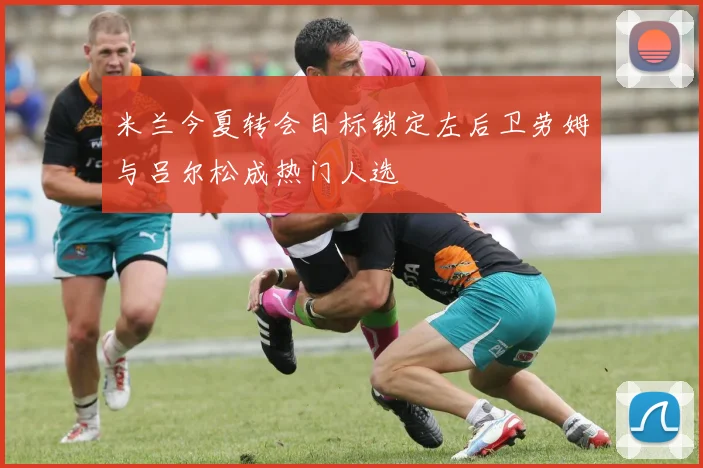 米兰今夏转会目标锁定左后卫劳姆与吕尔松成热门人选