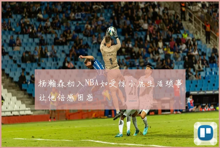 杨瀚森初入NBA如受惊小鹿生活琐事让他倍感困惑