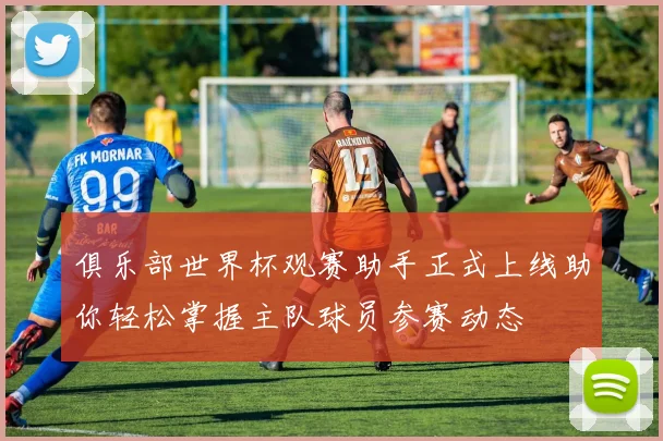 俱乐部世界杯观赛助手正式上线助你轻松掌握主队球员参赛动态