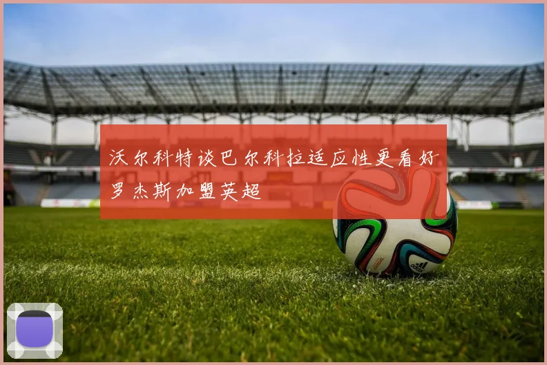 沃尔科特谈巴尔科拉适应性更看好罗杰斯加盟英超