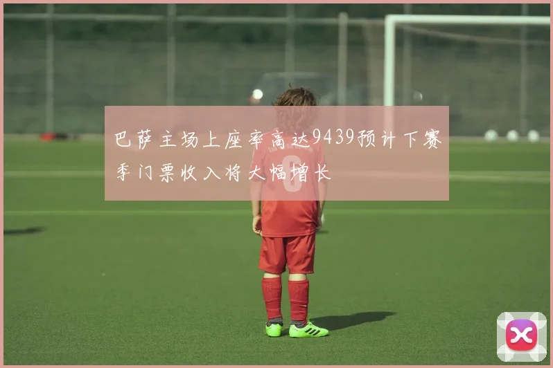 巴萨主场上座率高达9439预计下赛季门票收入将大幅增长