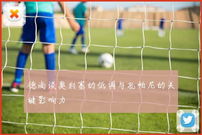 德尚谈奥利塞的低调与孔帕尼的关键影响力