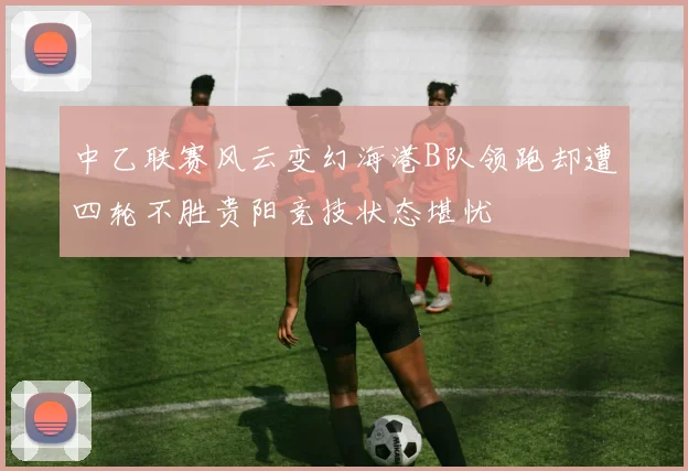 中乙联赛风云变幻海港B队领跑却遭四轮不胜贵阳竞技状态堪忧