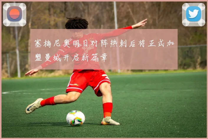塞梅尼奥明日对阵热刺后将正式加盟曼城开启新篇章