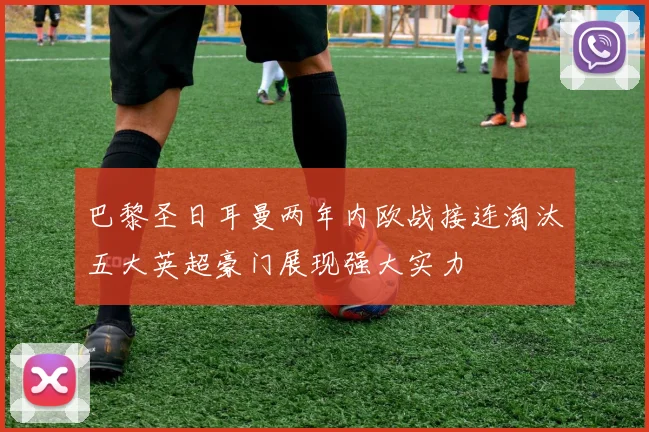 巴黎圣日耳曼两年内欧战接连淘汰五大英超豪门展现强大实力