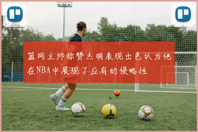 篮网主帅称赞杰明表现出色认为他在NBA中展现了应有的侵略性