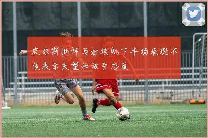 皮尔斯批评马杜埃凯下半场表现不佳表示失望和放弃态度