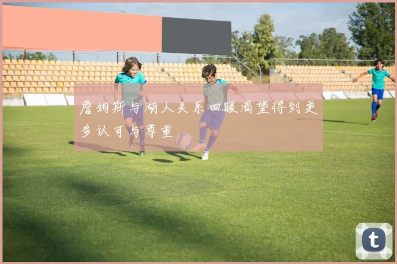 詹姆斯与湖人关系回暖渴望得到更多认可与尊重