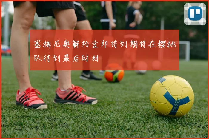 塞梅尼奥解约金即将到期将在樱桃队待到最后时刻